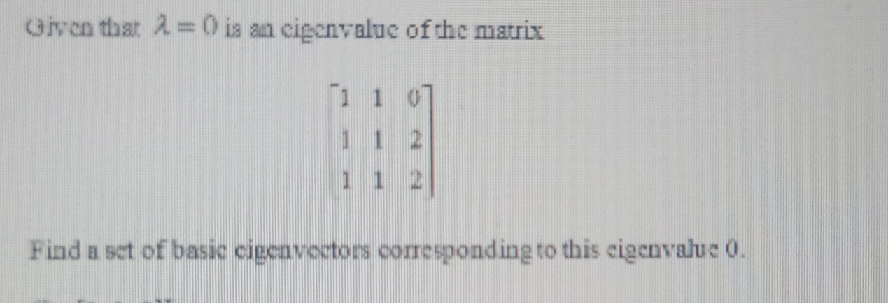 Given that lambda =0 is an eigenvalue of the matrix
beginbmatrix 1&1&0 1&1&2 1&1&2endbmatrix
Find a set of basic eigenvectors corresponding to this eigenvalre 0.