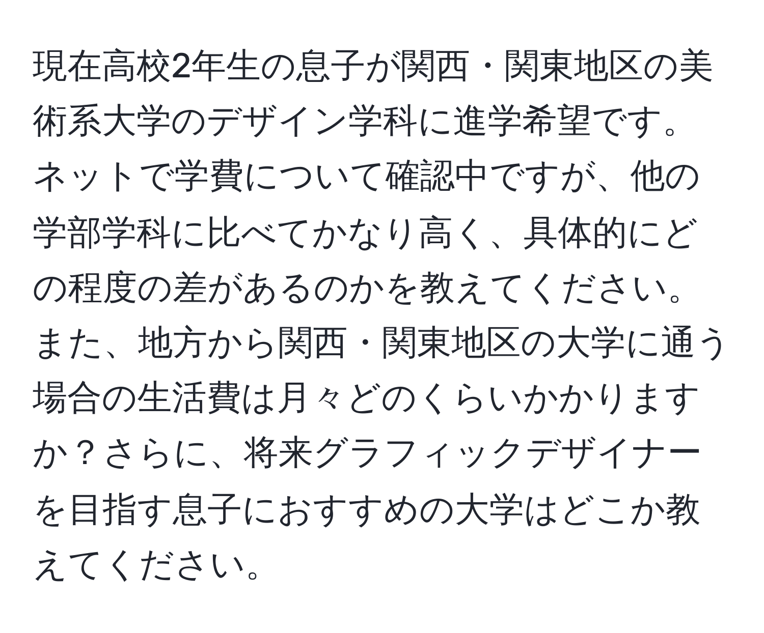 現在高校2年生の息子が関西・関東地区の美術系大学のデザイン学科に進学希望です。ネットで学費について確認中ですが、他の学部学科に比べてかなり高く、具体的にどの程度の差があるのかを教えてください。また、地方から関西・関東地区の大学に通う場合の生活費は月々どのくらいかかりますか？さらに、将来グラフィックデザイナーを目指す息子におすすめの大学はどこか教えてください。