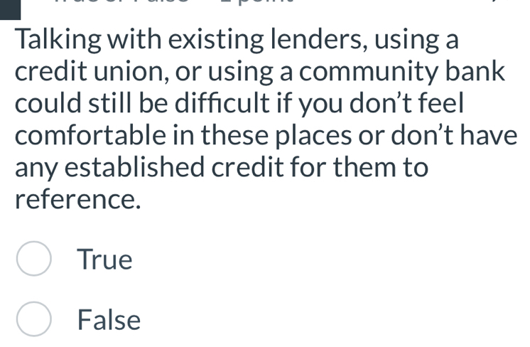 Talking with existing lenders, using a
credit union, or using a community bank
could still be difficult if you don’t feel
comfortable in these places or don’t have
any established credit for them to
reference.
True
False