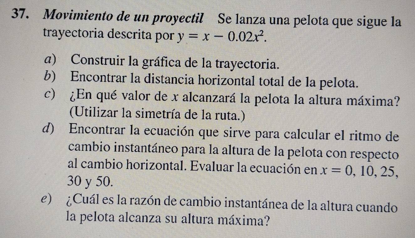 Movimiento de un proyectil Se lanza una pelota que sigue la 
trayectoria descrita por y=x-0.02x^2. 
a) Construir la gráfica de la trayectoria. 
b) Encontrar la distancia horizontal total de la pelota. 
c) ¿En qué valor de x alcanzará la pelota la altura máxima? 
(Utilizar la simetría de la ruta.) 
d) Encontrar la ecuación que sirve para calcular el ritmo de 
cambio instantáneo para la altura de la pelota con respecto 
al cambio horizontal. Evaluar la ecuación en x=0,10,25,
30 y 50. 
e) ¿Cuál es la razón de cambio instantánea de la altura cuando 
la pelota alcanza su altura máxima?