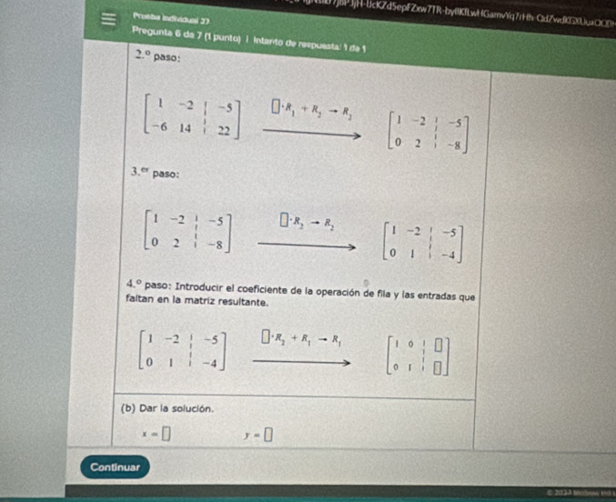 8PJjH-bcKZd5epFZxw7TR-bylKfLwHGarvYq7r+th-OdZwef03uaCC8 
Pronha individuai 27 
Pregunta 6 da 7 (1 punto) i Intento de respuésta: 1 de 1
2.^circ  paso:
beginbmatrix 1&-2&|&-5 -6&14&|&22endbmatrix □ · R_1+R_2to R_2 beginbmatrix 1&-2&|&-5 0&2&|&-8endbmatrix
3.° paso:
beginbmatrix 1&-2&|&-5 0&2&|&-8endbmatrix □ · R_2to R_2 beginbmatrix 1&-2&|&-5 0&1&|&-4endbmatrix
4.^circ  paso: Introducir el coeficiente de la operación de fila y las entradas que 
faltan en la matriz resultante.
beginbmatrix 1&-2&|&-5 0&1&|&-4endbmatrix □ · R_2+R_1to R_1 beginbmatrix 1&0&|&□  0&1&|&□ endbmatrix
(b) Dar la solución.
x=□ y=□
Continuar