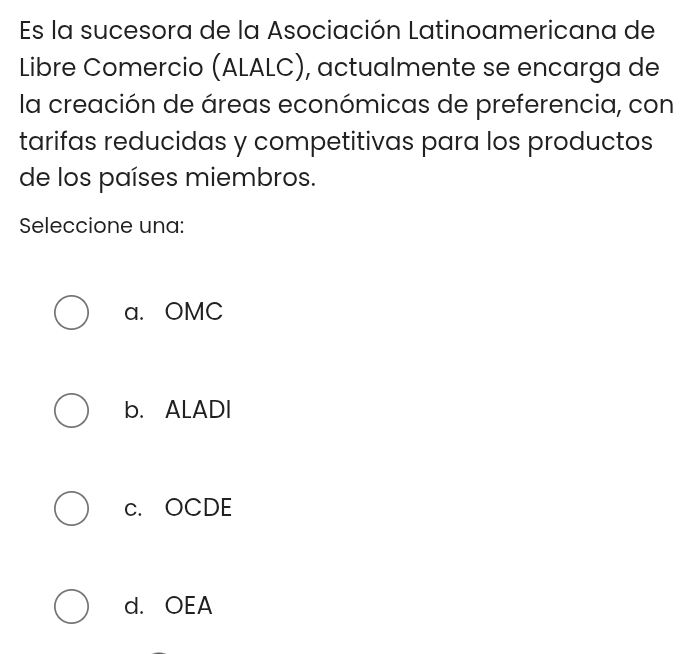 Es la sucesora de la Asociación Latinoamericana de
Libre Comercio (ALALC), actualmente se encarga de
la creación de áreas económicas de preferencia, con
tarifas reducidas y competitivas para los productos
de los países miembros.
Seleccione una:
a. OMC
b. ALADI
c. OCDE
d. OEA