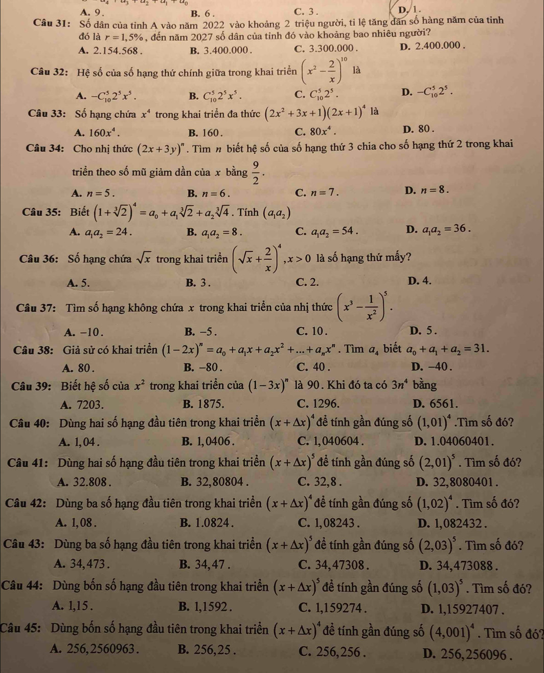 A.  9. B. 6 . C. 3 . D, 1.
Câu 31: Số dân của tỉnh A vào năm 2022 vào khoảng 2 triệu người, tỉ lệ tăng dân số hàng năm của tinh
đó là r=1,5% , đến năm 2027 số dân của tỉnh đó vào khoảng bao nhiêu người?
A. 2.154.568 . B. 3.400.000 . C. 3.300.000 . D. 2.400.000 .
Câu 32: Hệ số của số hạng thứ chính giữa trong khai triển (x^2- 2/x )^10 là
A. -C_(10)^52^5x^5. B. C_(10)^52^5x^5. C. C_(10)^52^5.
D. -C_(10)^52^5.
Câu 33: Số hạng chứa x^4 trong khai triển đa thức (2x^2+3x+1)(2x+1)^4 là
A. 160x^4. B. 160 . C. 80x^4. D. 80 .
Câu 34: Cho nhị thức (2x+3y)^n. Tìm n biết hệ số của số hạng thứ 3 chia cho số hạng thứ 2 trong khai
triển theo số mũ giảm dần của x bằng  9/2 .
A. n=5. B. n=6. C. n=7. D. n=8.
Câu 35: Biết (1+sqrt[3](2))^4=a_0+a_1sqrt[3](2)+a_2sqrt[3](4). Tính (a_1a_2)
A. a_1a_2=24. B. a_1a_2=8. C. a_1a_2=54. D. a_1a_2=36.
Câu 36: Số hạng chứa sqrt(x) trong khai triền (sqrt(x)+ 2/x )^4,x>0 là số hạng thứ mấy?
A. 5. B. 3 . C. 2. D. 4.
Câu 37: Tìm số hạng không chứa x trong khai triển của nhị thức (x^3- 1/x^2 )^5.
A. −10 . B. −5 . C. 10 . D. 5 .
Câu 38: Giả sử có khai triển (1-2x)^n=a_0+a_1x+a_2x^2+...+a_nx^n. Tìm a_4 biết a_0+a_1+a_2=31.
A. 80 . B. -80 . C. 40 . D. -40 .
Câu 39: Biết hệ số của x^2 trong khai triển của (1-3x)^n là 90. Khi đó ta có 3n^4 bàng
A. 7203. B. 1875. C. 1296. D. 6561.
Câu 40: Dùng hai số hạng đầu tiên trong khai triển (x+△ x)^4 đề tính gần đúng số (1,01)^4.Tìm số đó?
A. 1, 04 . B. 1, 0406 . C. 1, 040604 . D. 1.04060401.
Câu 41: Dùng hai số hạng đầu tiên trong khai triển (x+△ x)^5 để tính gần đúng số (2,01)^5. Tìm số đó?
A. 32.808 . B. 32,80804 . C. 32,8 . D. 32,8080401 .
Câu 42: Dùng ba số hạng đầu tiên trong khai triển (x+△ x)^4 để tính gần đúng số (1,02)^4. Tìm số đó?
A. 1,08 . B. 1.0824 . C. 1, 08243 . D. 1,082432 .
Câu 43: Dùng ba số hạng đầu tiên trong khai triển (x+△ x)^5 để tính gần đúng số (2,03)^5. Tìm số đó?
A. 34, 473 . B. 34,47 . C. 34,47308 . D. 34,473088 .
Câu 44: Dùng bốn số hạng đầu tiên trong khai triển (x+△ x)^5 đề tính gần đúng số (1,03)^5. Tìm số đó?
A. 1,15 . B. 1,1592 . C. 1,1 59274 . D. 1,15927407 .
Câu 45: Dùng bốn số hạng đầu tiên trong khai triển (x+△ x)^4 đề tính gần đúng số (4,001)^4. Tìm số đó?
A. 256,2560963 . B. 256,25 . C. 256,256 . D. 256, 256096 .