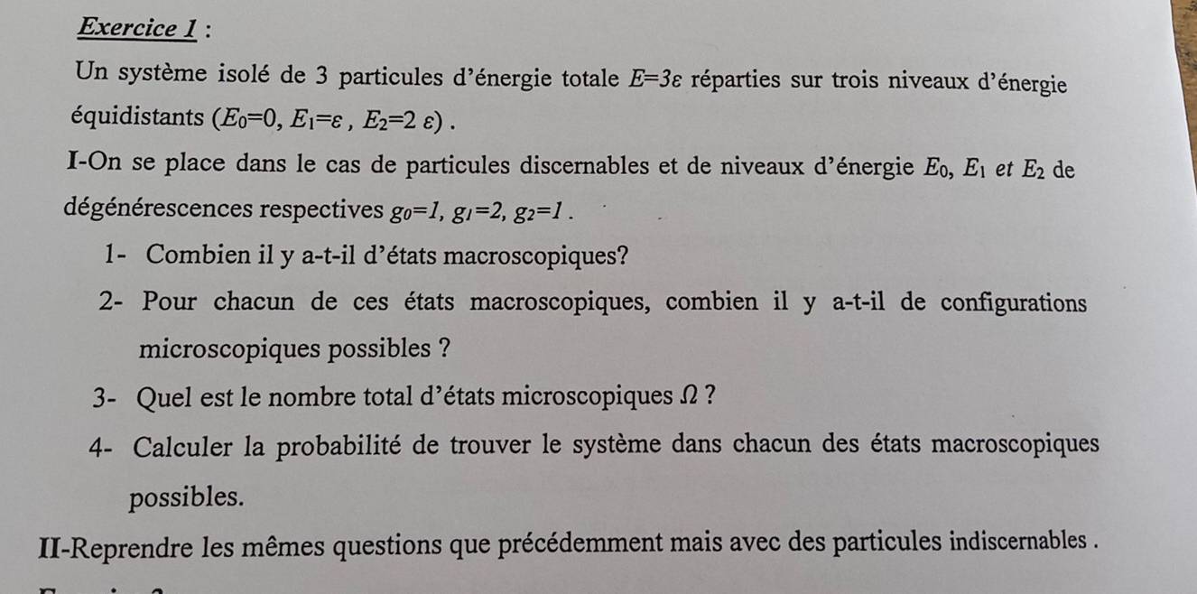 Un système isolé de 3 particules d'énergie totale E=3varepsilon réparties sur trois niveaux d'énergie 
équidistants (E_0=0,E_1=varepsilon ,E_2=2varepsilon ). 
I-On se place dans le cas de particules discernables et de niveaux d'énergie Σ, E_1 et E_2 de 
dégénérescences respectives go=1, g_1=2, g_2=1. 
1- Combien il y a-t-il d’états macroscopiques? 
2- Pour chacun de ces états macroscopiques, combien il y a-t-il de configurations 
microscopiques possibles ? 
3- Quel est le nombre total d'états microscopiques Ω ? 
4- Calculer la probabilité de trouver le système dans chacun des états macroscopiques 
possibles. 
II-Reprendre les mêmes questions que précédemment mais avec des particules indiscernables .