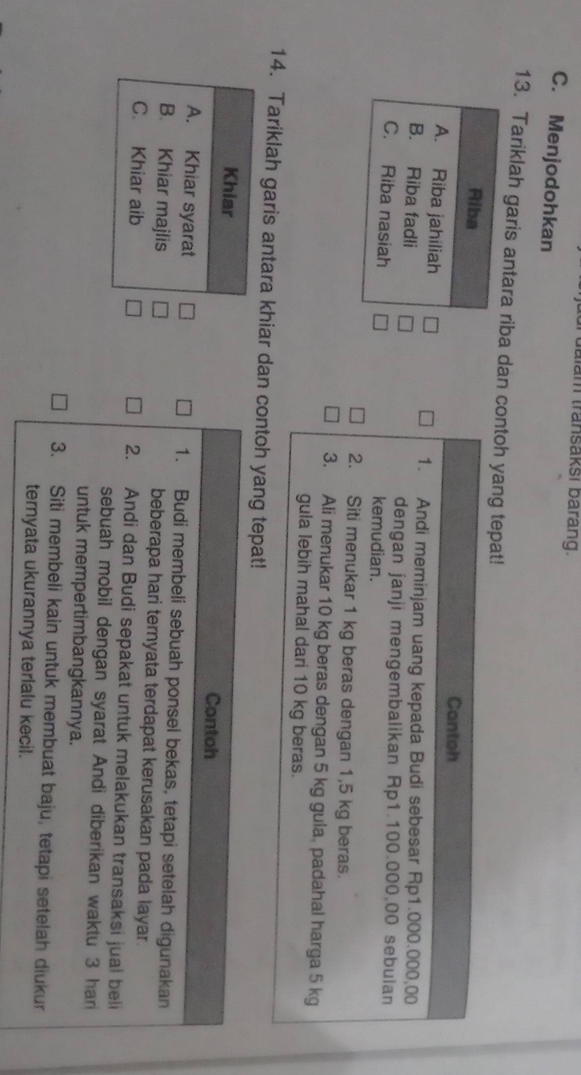 dalam transaksi barang.
C. Menjodohkan
13. Tariklah garis antara riba dan contoh yang tepat!
Riba
Cantoh
A. Riba jahiliah
1. Andi meminjam uang kepada Budi sebesar Rp1.000.000,00
B. Riba fadli
dengan janji mengembalikan Rp1.100.000,00 sebulan
C. Riba nasiah
kemudian.
2. Siti menukar 1 kg beras dengan 1,5 kg beras.
3. Ali menukar 10 kg beras dengan 5 kg gula, padahal harga 5 kg
gula lebih mahal dari 10 kg beras.
14. Tariklah garis antara khiar dan contoh yang tepat!
Khiar
Contoh
A. Khiar syarat 1. Budi membeli sebuah ponsel bekas, tetapi setelah digunakan
B. Khiar majlis beberapa hari ternyata terdapat kerusakan pada layar.
C. Khiar aib 2. Andi dan Budi sepakat untuk melakukan transaksi jual beli
sebuah mobil dengan syarat Andi diberikan waktu 3 har
untuk mempertimbangkannya.
3. Siti membeli kain untuk membuat baju, tetapi setelah diukur
ternyata ukurannya terlalu kecil.