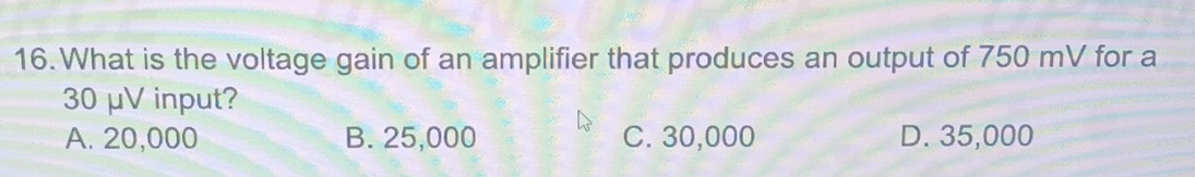 What is the voltage gain of an amplifier that produces an output of 750 mV for a
30 μV input?
A. 20,000 B. 25,000 C. 30,000 D. 35,000