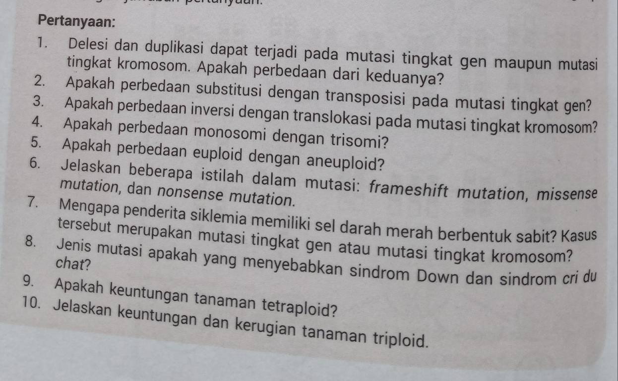 Pertanyaan: 
1. Delesi dan duplikasi dapat terjadi pada mutasi tingkat gen maupun mutasi 
tingkat kromosom. Apakah perbedaan dari keduanya? 
2. Apakah perbedaan substitusi dengan transposisi pada mutasi tingkat gen? 
3. Apakah perbedaan inversi dengan translokasi pada mutasi tingkat kromosom? 
4. Apakah perbedaan monosomi dengan trisomi? 
5. Apakah perbedaan euploid dengan aneuploid? 
6. Jelaskan beberapa istilah dalam mutasi: frameshift mutation, missense 
mutation, dan nonsense mutation. 
7. Mengapa penderita siklemia memiliki sel darah merah berbentuk sabit? Kasus 
tersebut merupakan mutasi tingkat gen atau mutasi tingkat kromosom? 
8. Jenis mutasi apakah yang menyebabkan sindrom Down dan sindrom cri du 
chat? 
9. Apakah keuntungan tanaman tetraploid? 
10. Jelaskan keuntungan dan kerugian tanaman triploid.