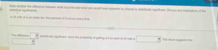 State whether the difference between what occurred and what you would have expected by chance is statistically significant. Discuss any implications of the 
statistical significance 
In 24 rolls of a six-sided die, the outcome of 6 occurs every time. 
The difference _  statistically significant, since the probability of getting a 6 on each of 24 rolls is This result suggests that