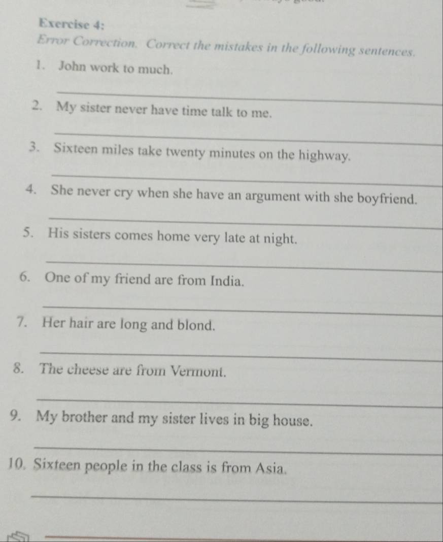 Error Correction. Correct the mistakes in the following sentences. 
1. John work to much. 
_ 
2. My sister never have time talk to me. 
_ 
3. Sixteen miles take twenty minutes on the highway. 
_ 
4. She never cry when she have an argument with she boyfriend. 
_ 
5. His sisters comes home very late at night. 
_ 
6. One of my friend are from India. 
_ 
7. Her hair are long and blond. 
_ 
8. The cheese are from Vermont. 
_ 
9. My brother and my sister lives in big house. 
_ 
10. Sixteen people in the class is from Asia. 
_ 
_