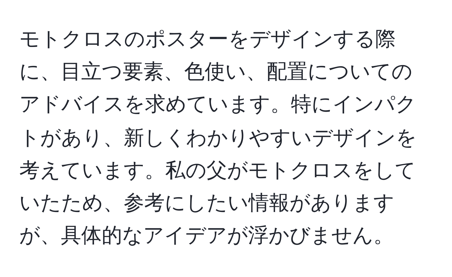 モトクロスのポスターをデザインする際に、目立つ要素、色使い、配置についてのアドバイスを求めています。特にインパクトがあり、新しくわかりやすいデザインを考えています。私の父がモトクロスをしていたため、参考にしたい情報がありますが、具体的なアイデアが浮かびません。