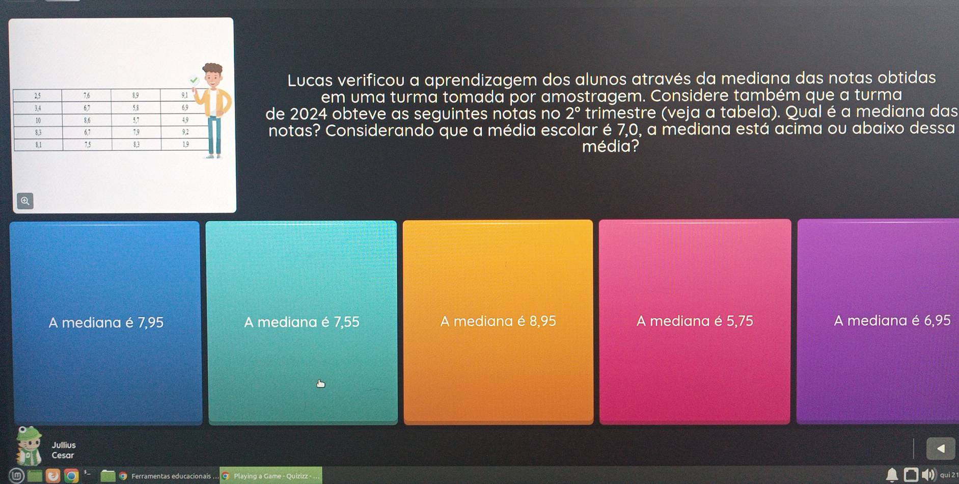 Lucas verificou a aprendizagem dos alunos através da mediana das notas obtidas
em uma turma tomada por amostragem. Considere também que a turma
de 2024 obteve as seguintes notas no 2°
trimestre (veja a tabela). Qual é a mediana das
notas? Considerando que a média escolar é 7,0, a mediana está acima ou abaixo dessa
média?
A mediana é 7,95 A mediana é 7,55 A mediana é 8,95 A mediana é 5,75 A mediana é 6,95
Jullius
Cesar
@ Ferramentas educacionais .. 9 Playing a Game - Quizizz - 
qui 21