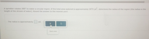 360° to water a circular region. If the total area watered is approxmately 1873yd^2 , determine the radius of the region (the radius is the 
A sprinider rotates length of the stream of water). Round the answer to the nearest yard 
The radius is approximately □ yd × 
Start over