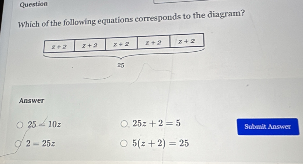 Question
Which of the following equations corresponds to the diagram?
Answer
25=10z
25z+2=5
Submit Answer
2=25z
5(z+2)=25