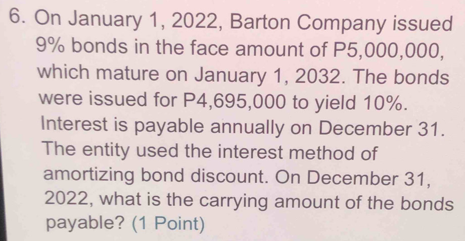 On January 1, 2022, Barton Company issued
9% bonds in the face amount of P5,000,000, 
which mature on January 1, 2032. The bonds 
were issued for P4,695,000 to yield 10%. 
Interest is payable annually on December 31. 
The entity used the interest method of 
amortizing bond discount. On December 31, 
2022, what is the carrying amount of the bonds 
payable? (1 Point)