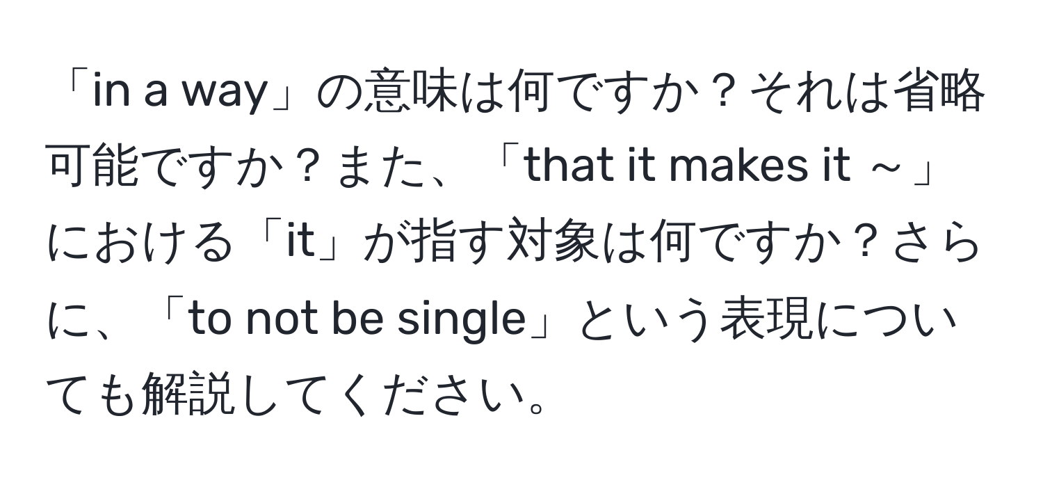 「in a way」の意味は何ですか？それは省略可能ですか？また、「that it makes it ～」における「it」が指す対象は何ですか？さらに、「to not be single」という表現についても解説してください。