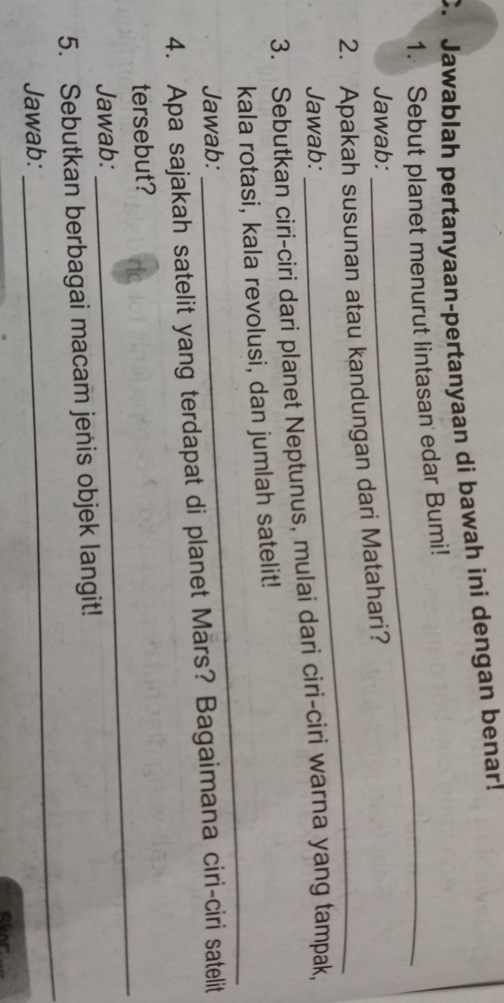 Jawablah pertanyaan-pertanyaan di bawah ini dengan benar! 
1. Sebut planet menurut lintasan edar Bumi! 
Jawab: 
2. Apakah susunan atau kandungan dari Matahari? 
Jawab: 
_ 
3. Sebutkan ciri-ciri dari planet Neptunus, mulai dari ciri-ciri warna yang tampak, 
_ 
kala rotasi, kala revolusi, dan jumlah satelit! 
Jawab: 
4. Apa sajakah satelit yang terdapat di planet Mars? Bagaimana ciri-ciri satelit 
_ 
tersebut? 
Jawab: 
_ 
5. Sebutkan berbagai macam jenis objek langit! 
Jawab: 
Alor