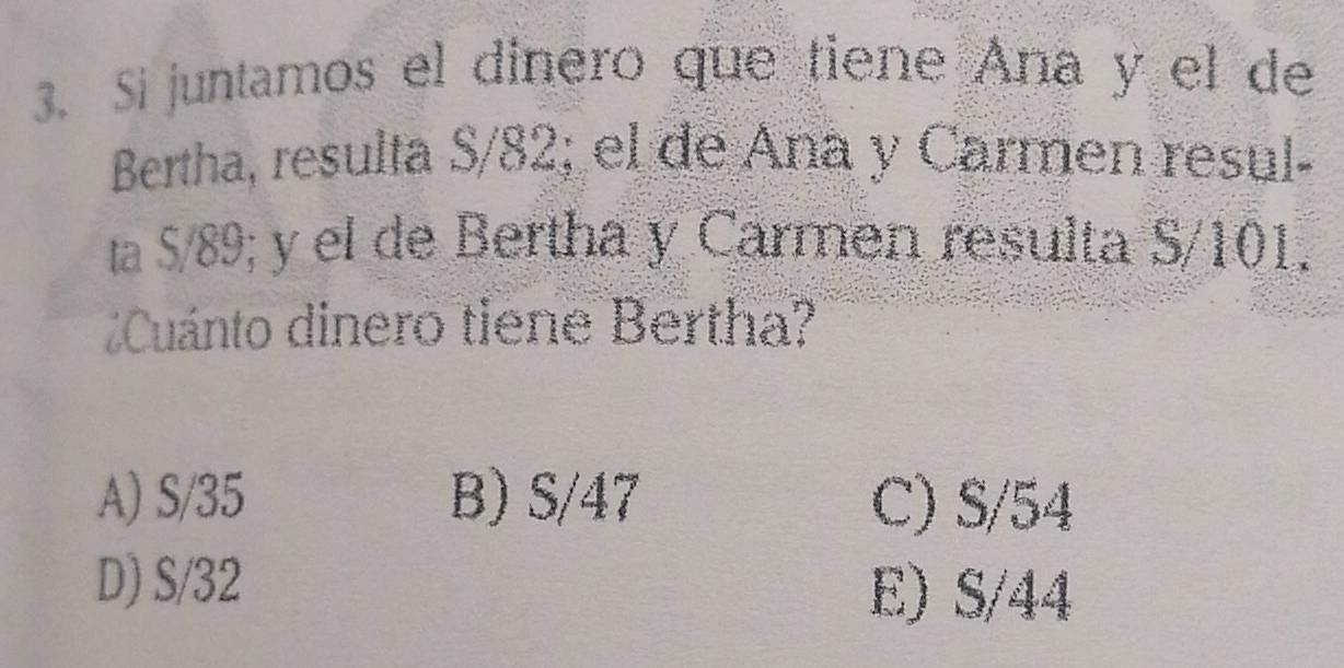 Si juntamos el dinero que tiene Ana y el de
Bertha, resulta S/82; el de Ana y Carmen resul-
a S/89; y el de Bertha y Carmen resulta S/101.
¿Cuánto dinero tiene Bertha?
A) S/35 B) S/47 C) S/54
D) S/32 E) S/44