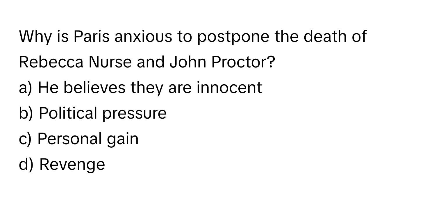 Why is Paris anxious to postpone the death of Rebecca Nurse and John Proctor?

a) He believes they are innocent
b) Political pressure
c) Personal gain
d) Revenge