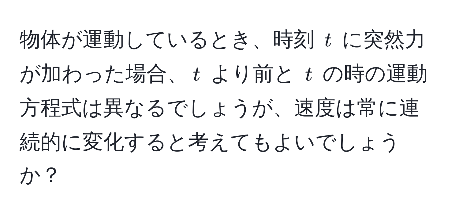 物体が運動しているとき、時刻 $t$ に突然力が加わった場合、$t$ より前と $t$ の時の運動方程式は異なるでしょうが、速度は常に連続的に変化すると考えてもよいでしょうか？