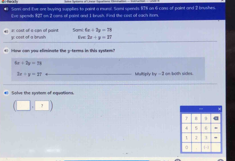 i-Ready Solve Systers of Linear Equations: Elimination — Instruction — Level H 
Sami and Eve are buying supplies to paint a mural. Sami spends $78 on 6 cans of paint and 2 brushes. 
Eve spends $27 on 2 cans of paint and 1 brush. Find the cost of each item.
x : cost of a cạn of paint Sami: 6x+2y=78
y : cost of a brush Eve: 2x+y=27
How can you eliminate the y -terms in this system?
6x+2y=78
2x+y=27 Multiply by -2 on both sides. 
● Solve the system of equations. 
(□ ,?)