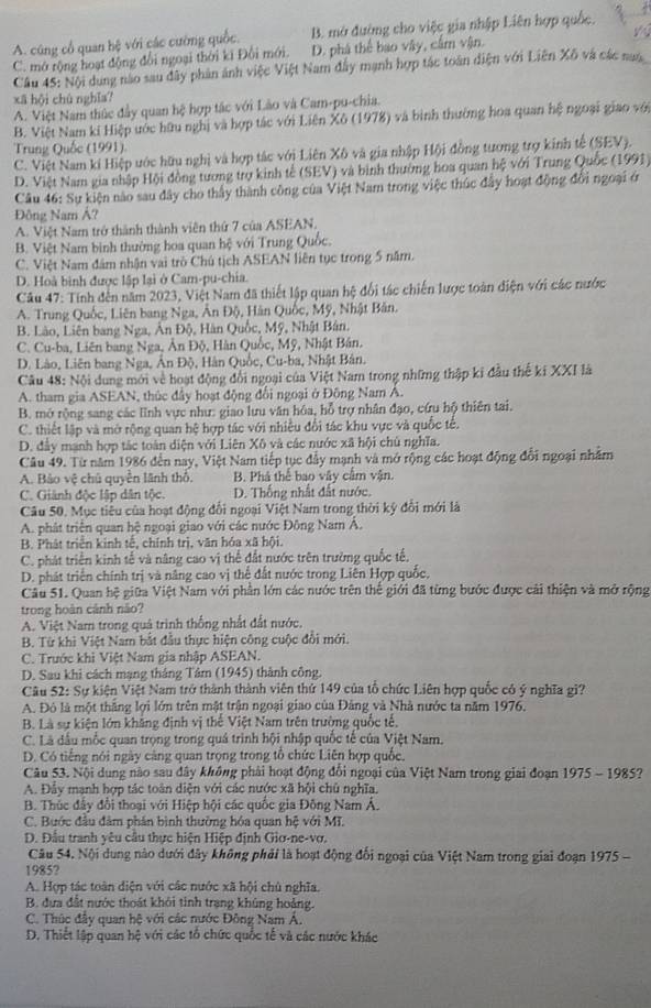A. cũng cổ quan hệ với các cường quốc. B. mở đường cho việc gia nhập Liên hợp quốc.
C. mở rộng hoạt động đổi ngoại thời ki Đối mới. D. phá thể bao vậy, cấm vận. y
Câu 45: Nội dung nào sau dây phản ảnh việc Việt Nam đây mạnh hợp tác toán diện với Liên Xô và các nam
xã hội chù nghĩa?
A. Việt Nam thúc đầy quan hệ hợp tác với Lào và Cam-pu-chia.
B. Việt Nam ki Hiệp ước hữu nghị và hợp tác với Liên Xô (1978) và bình thường hoa quan hệ ngoại giao với
Trung Quốc (1991).
C. Việt Nam kí Hiệp ước hữu nghị và hợp tác với Liên Xô và gia nhập Hội đồng tương trợ kinh tế (SEV).
D. Việt Nam gia nhập Hội đồng tương trợ kinh tế (SEV) và bình thường hoa quan hệ với Trung Quốc (1991)
Câu 46: Sự kiện nào sau đây cho thấy thành công của Việt Nam trong việc thúc đầy hoạt động đổi ngoại ở
Đông Nam Á?
A. Việt Nam trở thành thành viên thứ 7 của ASEAN,
B. Việt Nam bình thường hoa quan hệ với Trung Quốc.
C. Việt Nam đám nhận vai trò Chú tịch ASEAN liên tục trong 5 năm.
D. Hoà bình được lập lại ở Cam-pu-chia.
Câu 47: Tính đến năm 2023, Việt Nam đã thiết lập quan hệ đổi tác chiến lược toàn điện với các nước
A. Trung Quốc, Liên bang Nga, Ấn Độ, Hàn Quốc, Mỹ, Nhật Bản.
B. Lào, Liên bang Nga, Ăn Độ, Hàn Quốc, Mỹ, Nhật Bản.
C. Cu-ba, Liên bang Nga, Ân Độ, Hàn Quốc, Mỹ, Nhật Bân.
D. Lào, Liên bang Nga, Ấn Độ, Hàn Quốc, Cu-ba, Nhật Bản.
Câu 48: Nội dung mới về hoạt động đổi ngoại của Việt Nam trong những thập ki đầu thế ki XXI là
A. tham gia ASEAN, thúc đầy hoạt động đổi ngoại ở Đông Nam A.
B. mở rộng sang các lĩnh vực như: giao lưu văn hóa, hỗ trợ nhân đạo, cứu hộ thiên tai.
C. thiết lập và mở rộng quan hệ hợp tác với nhiều đổi tác khu vực và quốc tế.
D. đầy mạnh hợp tác toàn diện với Liên Xô và các nước xã hội chủ nghĩa.
Câu 49. Từ năm 1986 đến nay, Việt Nam tiếp tục đẩy mạnh và mở rộng các hoạt động đổi ngoại nhằm
A. Bảo vệ chủ quyền lãnh thổ. B. Phá thể bao vây cầm vận.
C. Giảnh độc lập dân tộc. D. Thống nhất đất nước
Câu 50, Mục tiêu của hoạt động đổi ngoại Việt Nam trong thời kỳ đổi mới là
A. phát triển quan hệ ngoại giao với các nước Đông Nam Á.
B. Phát triển kinh tế, chính trị, văn hóa xã hội.
C. phát triển kinh tế và năng cao vị thể đất nước trên trường quốc tế,
D. phát triển chính trị và năng cao vị thể đất nước trong Liên Hợp quốc,
Câu 51. Quan hệ giữa Việt Nam với phần lớn các nước trên thế giới đã từng bước được cải thiện và mở rộng
trong hoàn cánh não?
A. Việt Nam trong quả trình thống nhất đất nước.
B. Từ khi Việt Nam bắt đầu thực hiện công cuộc đổi mới.
C. Trước khi Việt Nam gia nhập ASEAN.
D. Sau khi cách mạng tháng Tâm (1945) thành công.
Câu 52: Sự kiện Việt Nam trở thành thành viên thứ 149 của tổ chức Liên hợp quốc có ý nghĩa gì?
A. Đô là một thắng lợi lớn trên mật trận ngoại giao của Đảng và Nhà nước ta năm 1976.
B. Là sự kiện lớn khẳng định vị thể Việt Nam trên trường quốc tế,
C. Là dầu mốc quan trọng trong quả trình hội nhập quốc tế của Việt Nam.
D. Có tiếng nói ngày cảng quan trọng trong tổ chức Liên hợp quốc.
Câu 53. Nội dung nào sau dây không phải hoạt động đổi ngoại của Việt Nam trong giai đoạn 1975 - 1985?
A. Đây mạnh hợp tác toàn diện với các nước xã hội chủ nghĩa.
B. Thúc đấy đổi thoại với Hiệp hội các quốc gia Đông Nam Á.
C. Bước đầu đâm phân bình thường hóa quan hệ với Mĩ.
D. Đầu tranh yêu câu thực hiện Hiệp định Giơ-ne-vơ.
Câu 54. Nội dung nào dưới đây không phải là hoạt động đổi ngoại của Việt Nam trong giai đoạn 1975 -
1985?
A. Hợp tác toàn diện với các nước xã hội chủ nghĩa.
B. đưa đất nước thoát khỏi tinh trang khúng hoảng.
C. Thúc đầy quan hệ với các nước Đông Nam Á.
D. Thiết lập quan 1 frac circ  với các tổ chức quốc tế và các nước khác