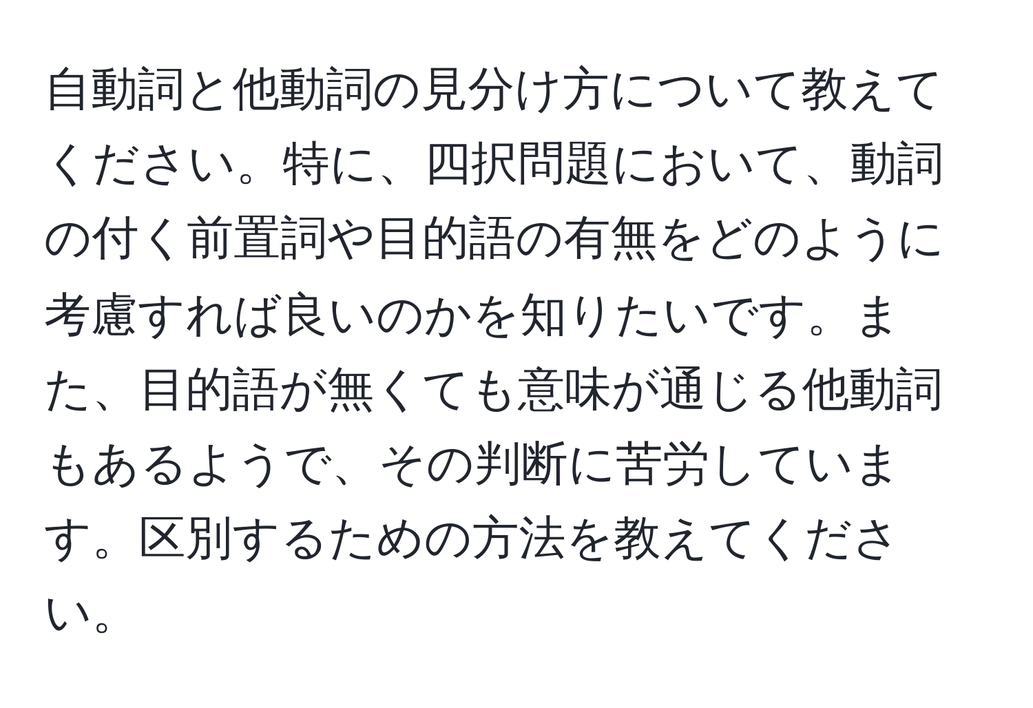 自動詞と他動詞の見分け方について教えてください。特に、四択問題において、動詞の付く前置詞や目的語の有無をどのように考慮すれば良いのかを知りたいです。また、目的語が無くても意味が通じる他動詞もあるようで、その判断に苦労しています。区別するための方法を教えてください。