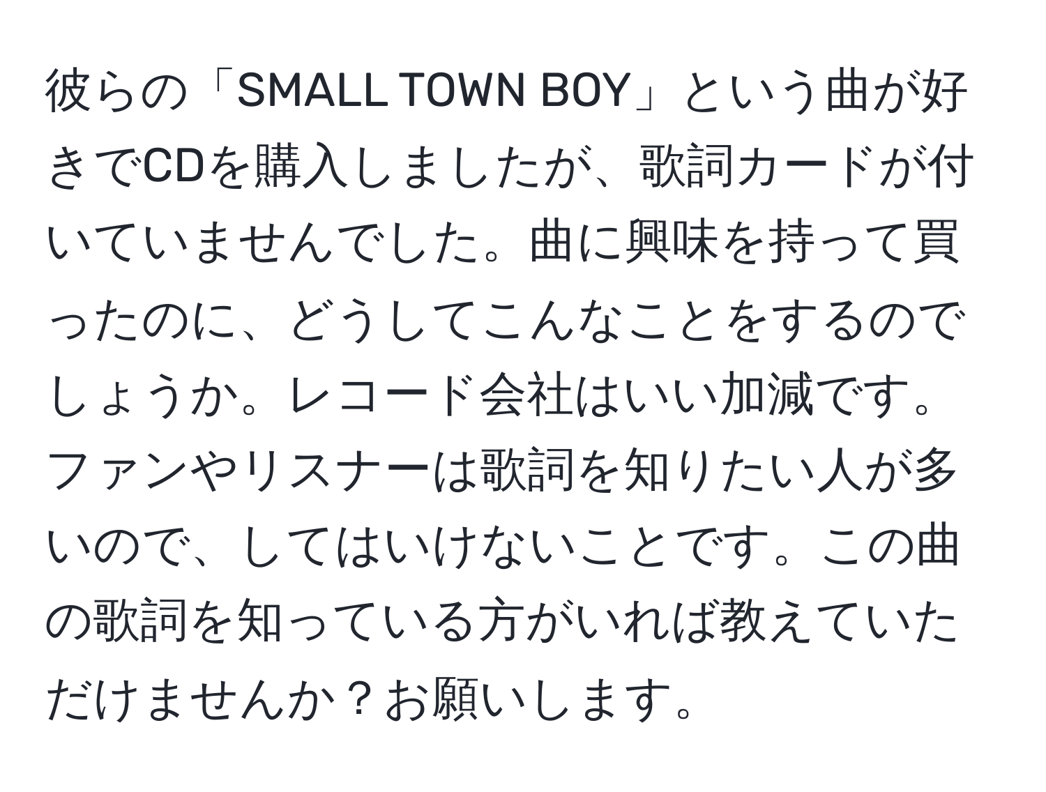 彼らの「SMALL TOWN BOY」という曲が好きでCDを購入しましたが、歌詞カードが付いていませんでした。曲に興味を持って買ったのに、どうしてこんなことをするのでしょうか。レコード会社はいい加減です。ファンやリスナーは歌詞を知りたい人が多いので、してはいけないことです。この曲の歌詞を知っている方がいれば教えていただけませんか？お願いします。