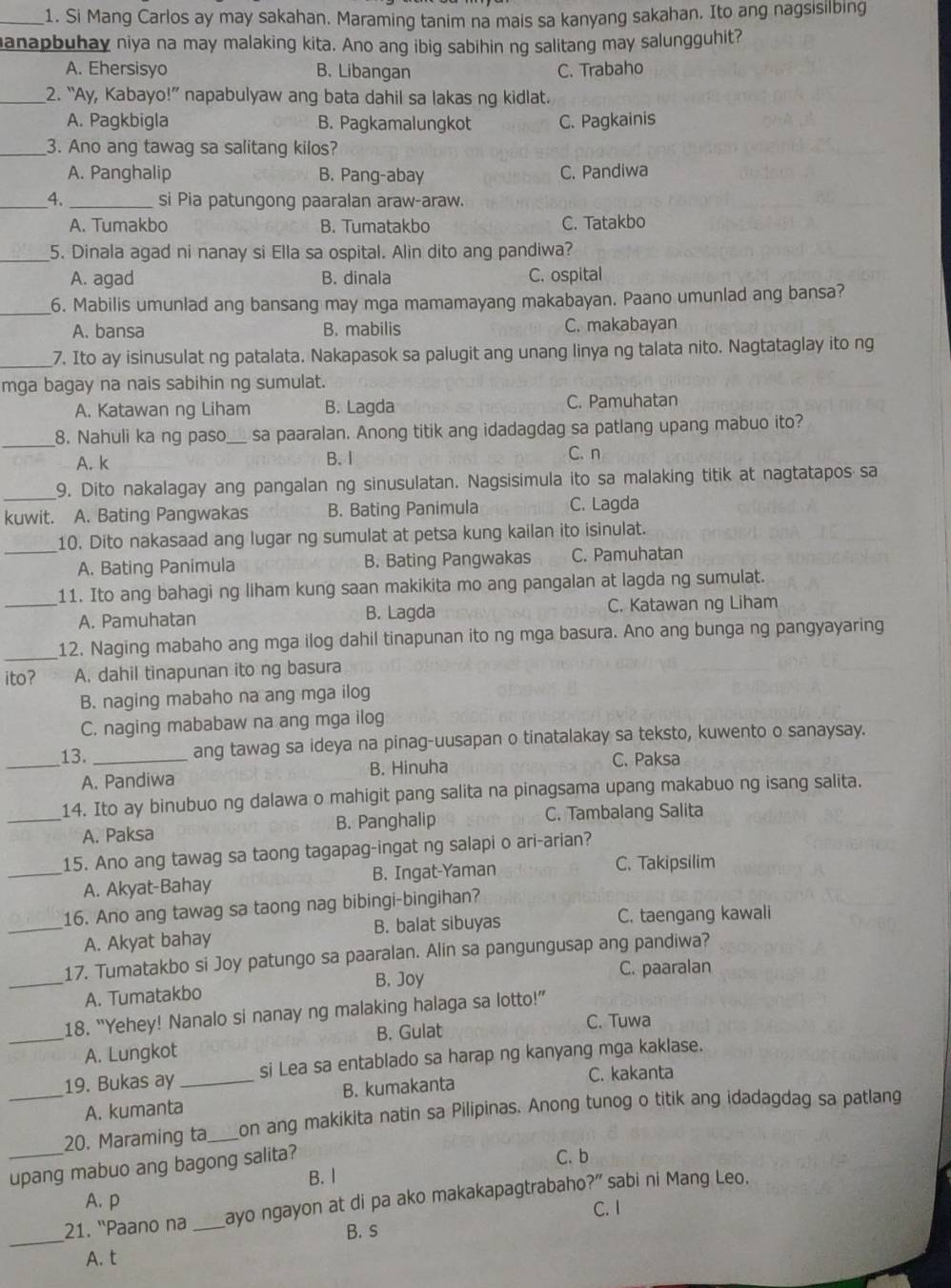 Si Mang Carlos ay may sakahan. Maraming tanim na mais sa kanyang sakahan. Ito ang nagsisilbing
anapbuhay niya na may malaking kita. Ano ang ibig sabihin ng salitang may salungguhit?
A. Ehersisyo B. Libangan C. Trabaho
_2. “Ay, Kabayo!” napabulyaw ang bata dahil sa lakas ng kidlat.
A. Pagkbigla B. Pagkamalungkot C. Pagkainis
_3. Ano ang tawag sa salitang kilos?
A. Panghalip B. Pang-abay C. Pandiwa
_4. _si Pia patungong paaralan araw-araw.
A. Tumakbo B. Tumatakbo C. Tatakbo
_5. Dinala agad ni nanay si Ella sa ospital. Alin dito ang pandiwa?
A. agad B. dinala C. ospital
_6. Mabilis umunlad ang bansang may mga mamamayang makabayan. Paano umunlad ang bansa?
A. bansa B. mabilis C. makabayan
_7. Ito ay isinusulat ng patalata. Nakapasok sa palugit ang unang linya ng talata nito. Nagtataglay ito ng
mga bagay na nais sabihin ng sumulat.
A. Katawan ng Liham B. Lagda C. Pamuhatan
_
8. Nahuli ka ng paso_ sa paaralan. Anong titik ang idadagdag sa patlang upang mabuo ito?
A. k B. I C. n
_
9. Dito nakalagay ang pangalan ng sinusulatan. Nagsisimula ito sa malaking titik at nagtatapos sa
kuwit. A. Bating Pangwakas B. Bating Panimula C. Lagda
10. Dito nakasaad ang lugar ng sumulat at petsa kung kailan ito isinulat.
_A. Bating Panimula B. Bating Pangwakas C. Pamuhatan
_11. Ito ang bahagi ng liham kung saan makikita mo ang pangalan at lagda ng sumulat.
A. Pamuhatan B. Lagda C. Katawan ng Liham
_12. Naging mabaho ang mga ilog dahil tinapunan ito ng mga basura. Ano ang bunga ng pangyayaring
ito? A. dahil tinapunan ito ng basura
B. naging mabaho na ang mga ilog
C. naging mababaw na ang mga ilog
_13. _ang tawag sa ideya na pinag-uusapan o tinatalakay sa teksto, kuwento o sanaysay.
A. Pandiwa B. Hinuha C. Paksa
_14. Ito ay binubuo ng dalawa o mahigit pang salita na pinagsama upang makabuo ng isang salita.
A. Paksa B. Panghalip C. Tambalang Salita
_15. Ano ang tawag sa taong tagapag-ingat ng salapi o ari-arian?
A. Akyat-Bahay B. Ingat-Yaman C. Takipsilim
16. Ano ang tawag sa taong nag bibingi-bingihan?
_A. Akyat bahay B. balat sibuyas C. taengang kawali
_
17. Tumatakbo si Joy patungo sa paaralan. Alin sa pangungusap ang pandiwa?
B. Joy C. paaralan
A. Tumatakbo
18. “Yehey! Nanalo si nanay ng malaking halaga sa lotto!”
_A. Lungkot B. Gulat
C. Tuwa
19. Bukas ay _si Lea sa entablado sa harap ng kanyang mga kaklase.
C. kakanta
_A. kumanta B. kumakanta
20. Maraming ta_ on ang makikita natin sa Pilipinas. Anong tunog o titik ang idadagdag sa patlang
_upang mabuo ang bagong salita?
C. b
B. I
21. ''Paano na _ayo ngayon at di pa ako makakapagtrabaho?” sabi ni Mang Leo.
A. p C. I
_
B. s
A. t