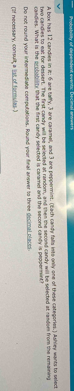 Probability of dependent events: Decimal answers 
A box has 12 candies in it: 6 are taffy, 3 are caramel, and 3 are peppermint. (Each candy falls into only one of these categories.) Ashley wants to select 
two candies to eat for dessert. The first candy will be selected at random, and then the second candy will be selected at random from the remaining 
candies. What is the probability that the first candy selected is caramel and the second candy is peppermint? 
Do not round your intermediate computations. Round your final answer to three decimal places. 
(If necessary, consult a list of formulas.)