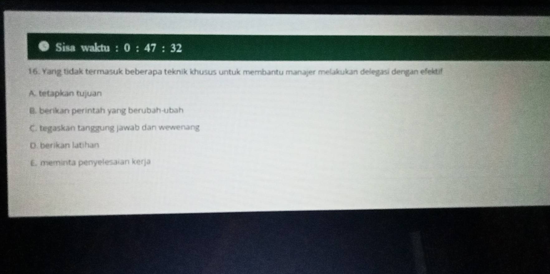 Sisa waktu : 0:47:32
16. Yang tidak termasuk beberapa teknik khusus untuk membantu manajer melakukan delegasi dengan efektif
A. tetapkan tujuan
B. berikan perintah yang berubah-ubah
C. tegaskan tanggung jawab dan wewenang
D. berikan latihan
E. meminta penyelesaian kerja