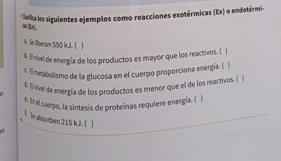 Clisifica los siguientes ejemplos como reacciones exotérmicas (Ex) o endotérmi- 
tas(En). 
* Se liberan 550 kJ. (  
b. El nível de energía de los productos es mayor que los reactivos. ( ) 
4. El metabolismo de la glucosa en el cuerpo proporciona energía. () 
4. El nivel de energía de los productos es menor que el de los reactivos. ( ) 
. En el cuerpo, la síntesis de proteínas requiere energía. ( 
t. Se absorben 215 kJ. ( 
15