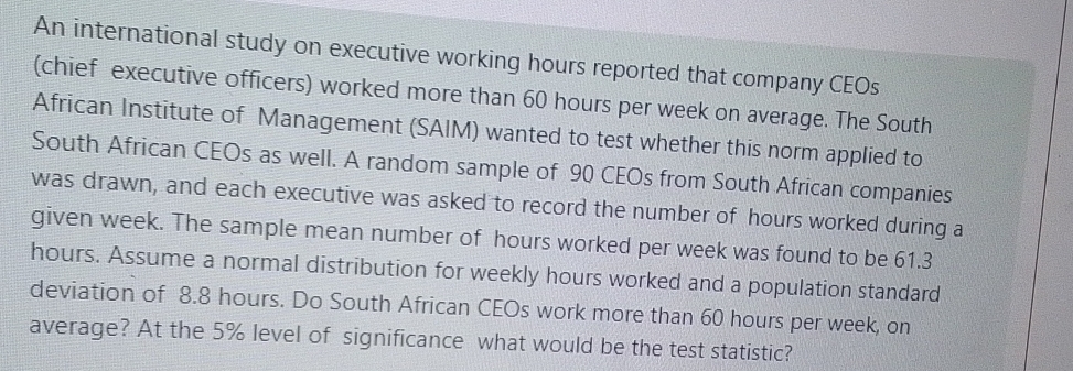 An international study on executive working hours reported that company CEOs 
(chief executive officers) worked more than 60 hours per week on average. The South 
African Institute of Management (SAIM) wanted to test whether this norm applied to 
South African CEOs as well. A random sample of 90 CEOs from South African companies 
was drawn, and each executive was asked to record the number of hours worked during a 
given week. The sample mean number of hours worked per week was found to be 61.3
hours. Assume a normal distribution for weekly hours worked and a population standard 
deviation of 8.8 hours. Do South African CEOs work more than 60 hours per week, on 
average? At the 5% level of significance what would be the test statistic?