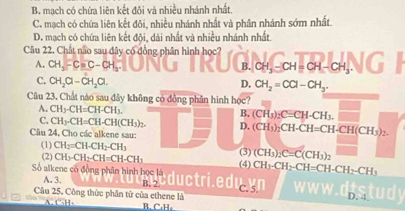 B. mạch có chứa liên kết đôi và nhiều nhánh nhất.
C. mạch có chứa liên kết đôi, nhiều nhánh nhất và phân nhánh sớm nhất.
D. mạch có chứa liên kết đội, dài nhất và nhiều nhánh nhất.
Câu 22. Chất nao sau dây có đồng phân hình học?
A. CH_3-Cequiv C-CH_3 B. CH_3-CH=CH-CH_3. 
C. CH_2Cl-CH_2Cl. D. CH_2=CCl-CH_3. 
Câu 23. Chất nào sau đây không có đồng phân hình học?
A. CH_3-CH=CH-CH_3.
B. (CH_3)_2C=CH-CH_3. frac □ 
C. CH_3-CH=CH-CH(CH_3)_2.
D. (CH_3)_2CH-CH=CH-CH(CH_3)_2. 
Câu 24. Cho các alkene sau:
(1) CH_2=CH-CH_2-CH_3 (3) (CH_3)_2C=C(CH_3)_2
(2) CH_3-CH_2-CH=CH-CH_3 (4) CH_3-CH_2-CH=CH-CH_2-CH_3
Số alkene có đồng phân hình học là
A. 3. B. 2.
duc edul
Câu 25. Công thức phân tử của ethene là D. 4.
A. C₃H₃ B. C₁H