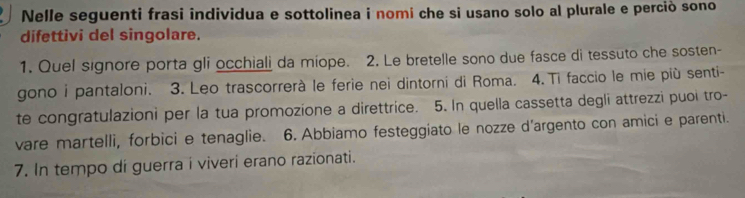 Nelle seguenti frasi individua e sottolinea i nomi che si usano solo al plurale e perciò sono 
difettivi del singolare. 
1. Quel signore porta gli occhiali da miope. 2. Le bretelle sono due fasce di tessuto che sosten- 
gono i pantaloni. 3. Leo trascorrerà le ferie nei dintorni di Roma. 4.Ti faccio le mie più senti- 
te congratulazioni per la tua promozione a direttrice. 5. In quella cassetta degli attrezzi puoi tro- 
vare martelli, forbici e tenaglie. 6. Abbiamo festeggiato le nozze d'argento con amici e parenti. 
7. In tempo di guerra i viveri erano razionati.