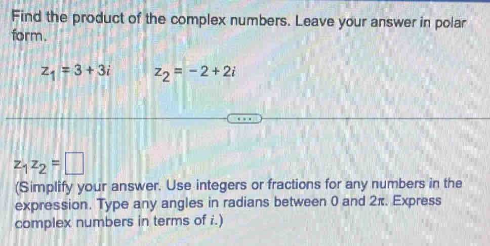 Find the product of the complex numbers. Leave your answer in polar 
form.
z_1=3+3i z_2=-2+2i
z_1z_2=□
(Simplify your answer. Use integers or fractions for any numbers in the 
expression. Type any angles in radians between 0 and 2π. Express 
complex numbers in terms of i.)