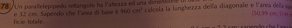 78 /Un parallelepipedo rettangolo ha l'altezza ed una dimensione ul 
e 32 cm. Sapendo che l'area di base è 960cm^2 calcola la lunghezza della diagonale e l'area della supé 
[ 50,99 cm; 5144 cm
ficie totale.