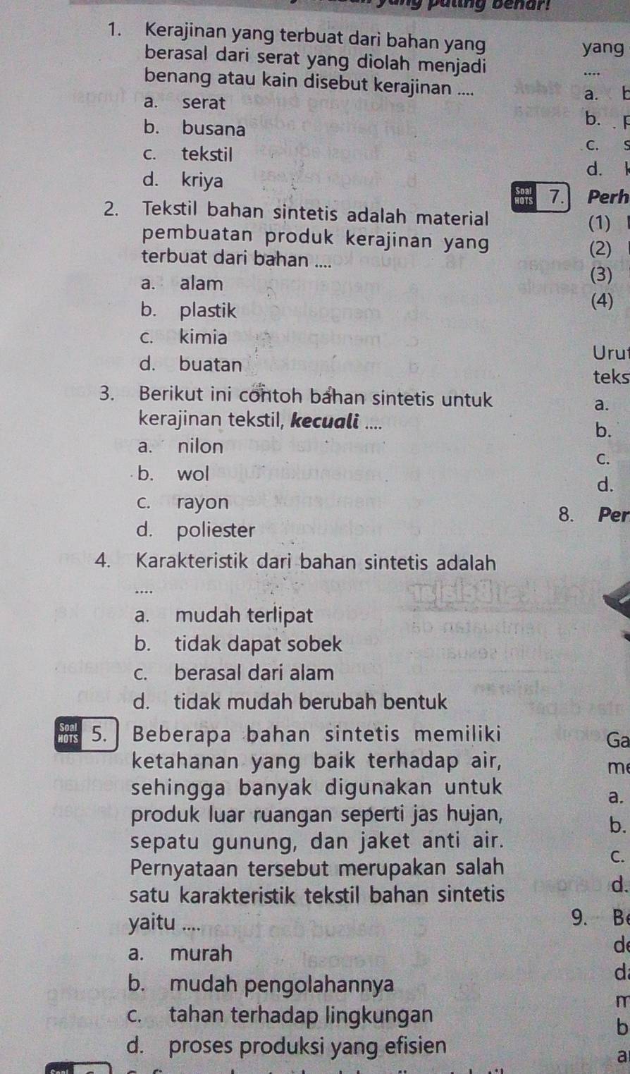 paling benar!
1. Kerajinan yang terbuat dari bahan yang
yang
berasal dari serat yang diolah menjadi
_
benang atau kain disebut kerajinan ....
a. serat
a. b
b. busana
b.F
c. tekstil
C. S
d. kriya d. l
HOTS 7.Perh
2. Tekstil bahan sintetis adalah material
(1)
pembuatan produk kerajinan yang
(2)
terbuat dari bahan ....
a. alam
(3)
b. plastik
(4)
c. kimia
Uru
d. buatan
teks
3. Berikut ini contoh bahan sintetis untuk
a.
kerajinan tekstil, kecuali ....
b.
a. nilon
C.
b. wol
d.
c. rayon 8. Per
d. poliester
4. Karakteristik dari bahan sintetis adalah
…
a. mudah terlipat
b. tidak dapat sobek
c. berasal dari alam
d. tidak mudah berubah bentuk
Soal
HOTS 5. | Beberapa bahan sintetis memiliki
Ga
ketahanan yang baik terhadap air,
m
sehingga banyak digunakan untuk
a.
produk luar ruangan seperti jas hujan,
b.
sepatu gunung, dan jaket anti air.
Pernyataan tersebut merupakan salah
C.
satu karakteristik tekstil bahan sintetis
d.
yaitu ....
9. B
a. murah
d
d
b. mudah pengolahannya
m
c. tahan terhadap lingkungan
b
d. proses produksi yang efisien
a