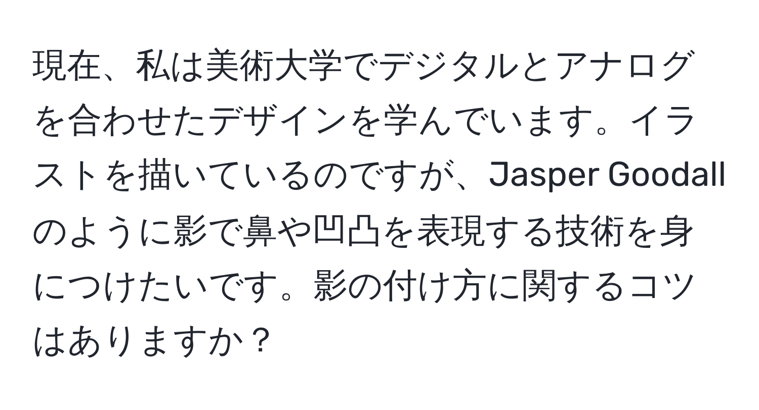 現在、私は美術大学でデジタルとアナログを合わせたデザインを学んでいます。イラストを描いているのですが、Jasper Goodallのように影で鼻や凹凸を表現する技術を身につけたいです。影の付け方に関するコツはありますか？