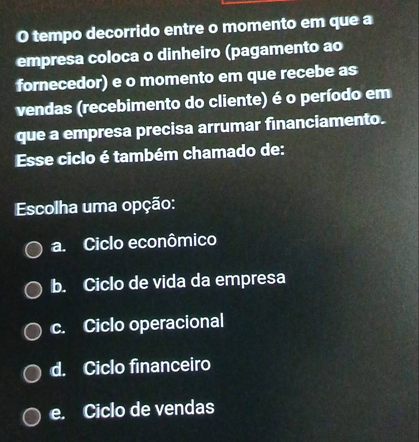 tempo decorrido entre o momento em que a
empresa coloca o dinheiro (pagamento ao
fornecedor) e o momento em que recebe as
vendas (recebimento do cliente) é o período em
que a empresa precisa arrumar financiamento.
Esse ciclo é também chamado de:
Escolha uma opção:
a. Ciclo econômico
b. Ciclo de vida da empresa
c. Ciclo operacional
d. Ciclo financeiro
e. Ciclo de vendas