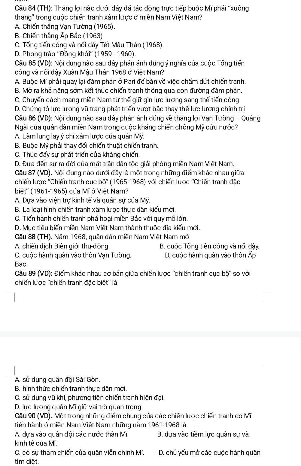(TH): Thắng lợi nào dưới đây đã tác động trực tiếp buộc Mĩ phải “xuống
thang'' trong cuộc chiến tranh xâm lược ở miền Nam Việt Nam?
A. Chiến thắng Vạn Tường (1965).
B. Chiến thắng Ấp Bắc (1963)
C. Tổng tiến công và nổi dậy Tết Mậu Thân (1968).
D. Phong trào “Đồng khởi” (1959 - 1960).
Câu 85 (VD): Nội dung nào sau đây phản ánh đúng ý nghĩa của cuộc Tổng tiến
công và nổi dậy Xuân Mậu Thân 1968 ở Việt Nam?
A. Buộc Mĩ phải quay lại đàm phán ở Pari để bàn về việc chấm dứt chiến tranh.
B. Mở ra khả năng sớm kết thúc chiến tranh thông qua con đường đàm phán.
C. Chuyển cách mạng miền Nam từ thế giữ gìn lực lượng sang thế tiến công.
D. Chứng tỏ lực lượng vũ trang phát triển vượt bậc thay thế lực lượng chính trị
Câu 86 (VD): Nội dung nào sau đây phản ánh đúng về thắng lợi Vạn Tường - Quảng
Ngãi của quân dân miền Nam trong cuộc kháng chiến chống Mỹ cứu nước?
A. Làm lung lay ý chí xâm lược của quân Mỹ.
B. Buộc Mỹ phải thay đổi chiến thuật chiến tranh.
C. Thúc đẩy sự phát triển của kháng chiến.
D. Đưa đến sự ra đời của mặt trận dân tộc giải phóng miền Nam Việt Nam.
Câu 87 (VD). Nội đung nào dưới đây là một trong những điểm khác nhau giữa
chiến lược ''Chiến tranh cục bộ'' (1965-1968) với chiến lược ''Chiến tranh đặc
biệt'' (1961-1965) của Mĩ ở Việt Nam?
A. Dựa vào viện trợ kinh tế và quân sự của Mỹ.
B. Là loại hình chiến tranh xâm lược thực dân kiểu mới.
C. Tiến hành chiến tranh phá hoại miền Bắc với quy mô lớn.
D. Mục tiêu biến miền Nam Việt Nam thành thuộc địa kiểu mới.
Câu 88 (TH). Năm 1968, quân dân miền Nam Việt Nam mở
A. chiến dịch Biên giới thu-đông. B. cuộc Tổng tiến công và nổi dậy.
C. cuộc hành quân vào thôn Vạn Tường. D. cuộc hành quân vào thôn Ấp
Bắc.
Câu 89 (VD): Điểm khác nhau cơ bản giữa chiến lược ''chiến tranh cục bộ'' so với
chiến lược ''chiến tranh đặc biệt'' là
A. sử dụng quân đội Sài Gòn.
B. hình thức chiến tranh thực dân mới.
C. sử dụng vũ khí, phương tiện chiến tranh hiện đại.
D. lực lượng quân Mĩ giữ vai trò quan trọng.
Câu 90 (VD). Một trong những điểm chung của các chiến lược chiến tranh do Mĩ
tiến hành ở miền Nam Việt Nam những năm 1961-1968 là
A. dựa vào quân đội các nước thân Mĩ. B. dựa vào tiềm lực quân sự và
kinh tế của Mĩ.
C. có sự tham chiến của quân viễn chinh Mĩ.  D. chủ yếu mở các cuộc hành quân
tìm diệt.