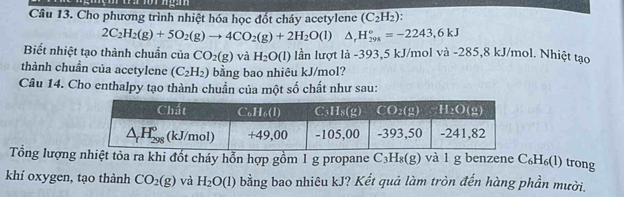 Cho phương trình nhiệt hóa học đốt cháy acetylene (C_2H_2):
2C_2H_2(g)+5O_2(g)to 4CO_2(g)+2H_2O(l)△ _rH_(298)°=-2243,6kJ
Biết nhiệt tạo thành chuẩn của CO_2(g) và H_2O(l) lần lượt là -393,5 kJ/mol và -285,8 kJ/mol. Nhiệt tạo
thành chuẩn của acetylene (C_2H_2) bằng bao nhiêu kJ/mol?
Câu 14. Cho enthalpy tạo thành chuẩn của một số chất như sau:
Tổng lượng nhiệt tỏa ra khi đốt cháy hỗn hợp gồm 1 g propane C_3H_8(g) và l g benzene C_6H_6(l) ) trong
khí oxygen, tạo thành CO_2(g) và H_2O(l) bằng bao nhiêu kJ? Kết quả làm tròn đến hàng phần mười.