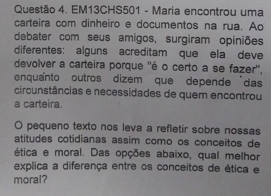 EM13CHS501 - Maria encontrou uma 
carteira com dinheiro e documentos na rua. Ao 
debater com seus amigos, surgiram opiniões 
diferentes: alguns acreditam que ela deve 
devolver a carteira porque ''é o certo a se fazer'', 
enquanto outros dizem que depende das 
circunstâncias e necessidades de quem encontrou 
a carteira. 
O pequeno texto nos leva a refletir sobre nossas 
atitudes cotidianas assim como os conceitos de 
ética e moral. Das opções abaixo, qual melhor 
explica a diferença entre os conceitos de ética e 
moral?