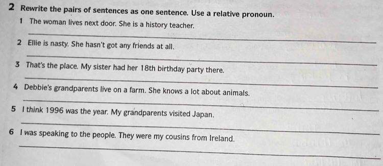 Rewrite the pairs of sentences as one sentence. Use a relative pronoun. 
_ 
1 The woman lives next door. She is a history teacher. 
2 Ellie is nasty. She hasn't got any friends at all. 
_ 
_ 
3 That's the place. My sister had her 18th birthday party there. 
_ 
4 Debbie's grandparents live on a farm. She knows a lot about animals. 
_ 
5 I think 1996 was the year. My grandparents visited Japan. 
_ 
6 I was speaking to the people. They were my cousins from Ireland.