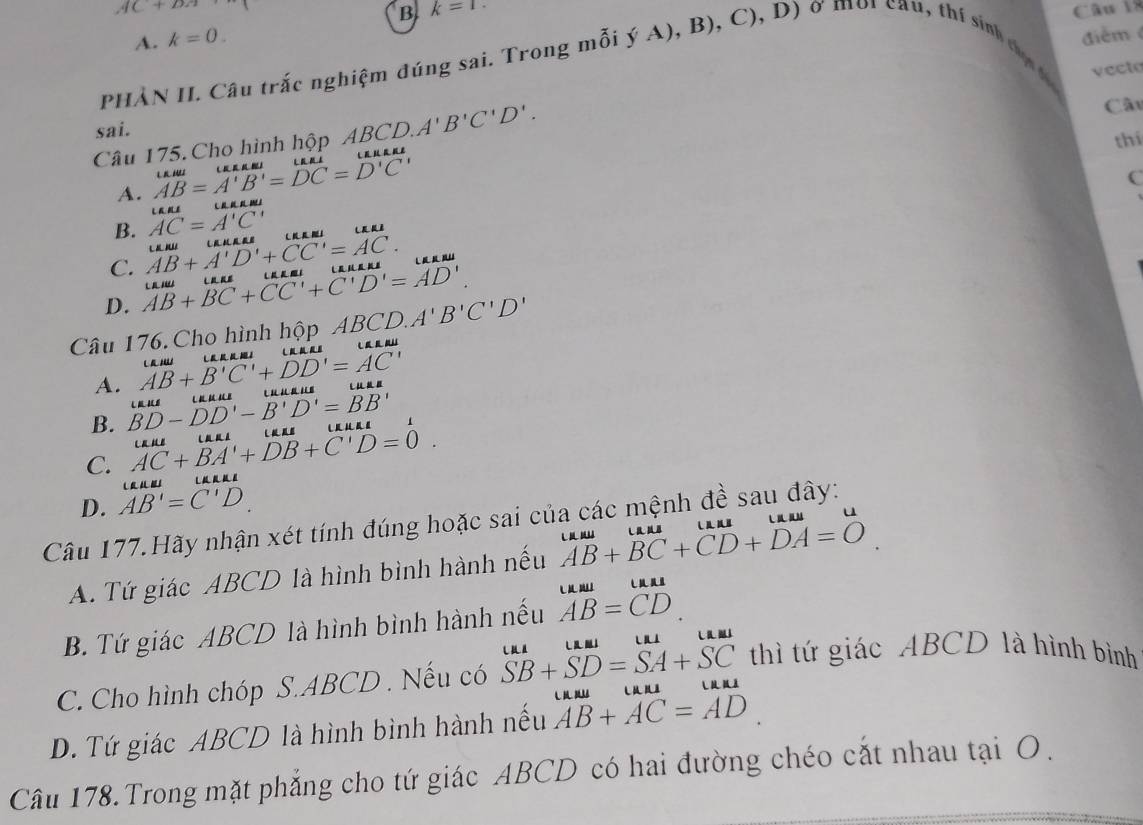 AC+DA Câu l
B k=1.
A. k=0. 
điểm
PHẢN II. Câu trắc nghiệm đúng sai. Trong mỗi ý A), B), C), D) ở môi cau, thí sinh t 
vecto
Cầu
sai.
Câu 175. Cho hình hộp ABCD. A'B'C'D'. 
thí
A. .beginarrayr MAM AB=A'B'=DC=D'C'endarray.
C
B. AC=A'C' ∠ AKI
C. AB+A'D'+CC'=AC. Liiulli∠ KAL
D. AB+BC+CC'+C'D'=AD'. LKIUU 
Câu 176. Cho hình hộp ABCD.A'B'C'D'
A. AB+B'C'+DD'=AC'
B. BD-DD'-B'D'=BB' LEIU
C. AC+BA'+DB+C'D=0. UKIU
(∠ LKJL∠ ILK∠ I
D. AB'=C'D
Câu 177.Hãy nhận xét tính đúng hoặc sai của các mệnh đề sau đây:
A. Tứ giác ABCD là hình bình hành nếu beginarrayr uuu AB+BC+CD+DA=Oendarray.
B. Tứ giác ABCD là hình bình hành nếu beginarrayr uula AB=CDendarray
C. Cho hình chóp S. ABCD. Nếu có overline SB+overline SD=overline SA+overline SC thì tứ giác ABCD là hình bình
D. Tứ giác ABCD là hình bình hành nếu AB+AC=AD m
Câu 178. Trong mặt phẳng cho tứ giác ABCD có hai đường chéo cắt nhau tại O.