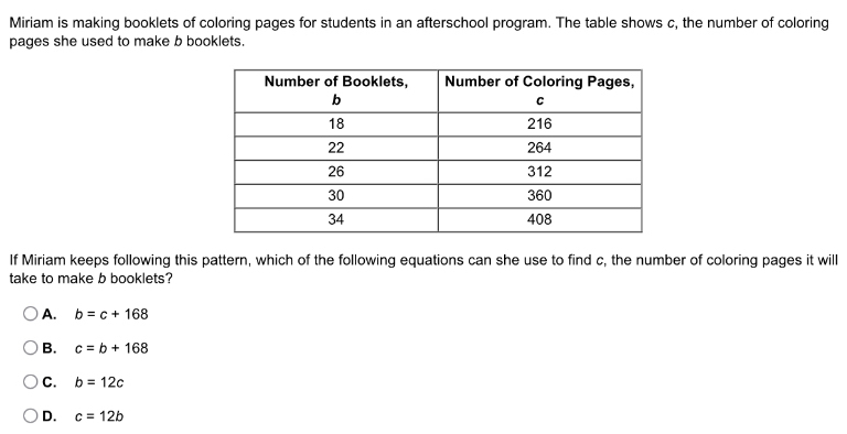 Miriam is making booklets of coloring pages for students in an afterschool program. The table shows c, the number of coloring
pages she used to make b booklets.
If Miriam keeps following this pattern, which of the following equations can she use to find c, the number of coloring pages it will
take to make b booklets?
A. b=c+168
B. c=b+168
C. b=12c
D. c=12b