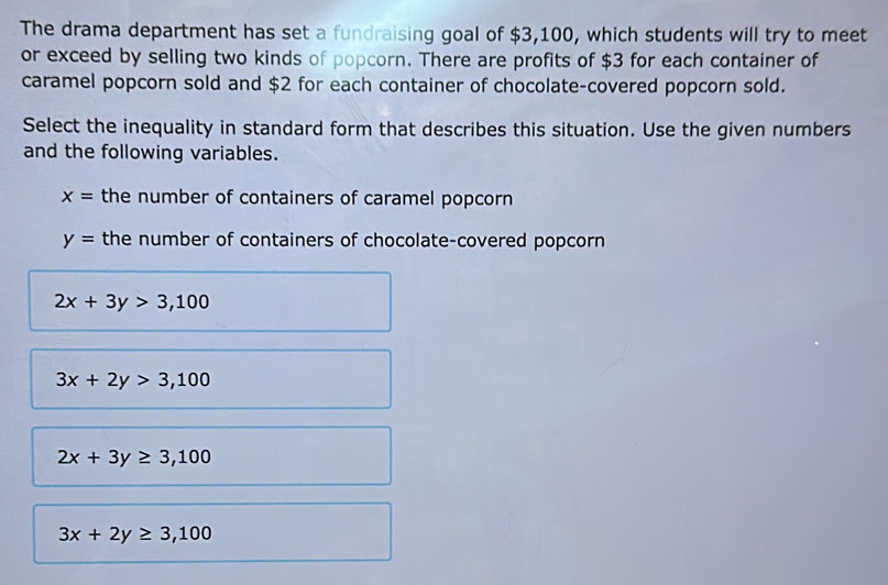 The drama department has set a fundraising goal of $3,100, which students will try to meet
or exceed by selling two kinds of popcorn. There are profits of $3 for each container of
caramel popcorn sold and $2 for each container of chocolate-covered popcorn sold.
Select the inequality in standard form that describes this situation. Use the given numbers
and the following variables.
x= the number of containers of caramel popcorn
y= the number of containers of chocolate-covered popcorn
2x+3y>3,100
3x+2y>3,100
2x+3y≥ 3,100
3x+2y≥ 3,100