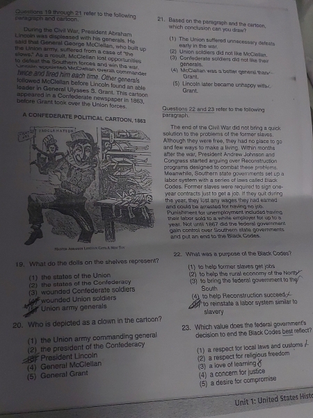 Based on the paragraph and the cartoon.
paragraph and cartoon. Questions 19 through 21 refer to the following which conclusion can you draw?
During the Civil War, President Abraham
Lincoln was displeased with his generals. He (1) The Uinion suffered unnecessary defeats
said that General George McClellan, who built up early in the war.
the Union army, suffered from a case of "the (2) Union soldiers did not like McCiellan.
slows." As a result, McClellan lost opportunities (3) Confederate soldiers did not like thei
genorals.
to defeat the Southern forces and win the war. (4). McCiellan was a better general than
Lingoin appointed McClelian overall commänder Grant.
twice and fired him each time. Other generals
followed McClellan before Lincoln found an able (5) Lincoln later became unhappy with 
Grant
leader in General Ulysses S. Grant. This cartcon
appeared in a Confederate newspaper in 1863.
before Grant took over the Union forces. Questions 22 and 23 refer to the following
A CONFEDERATE POLITICAL CARTOON, 1863 paragraph.
The end of the Civil War did not bring a quick
solution to the problems of the former slaves.
Although they were free, they had no place to go
and few ways to make a living. Within month
after the war, President Andrew Johnson and
Congress started arquing over Reconstruction
programs designed to combat these problems.
Meanwhile, Southern state goverments set up a
labor system with a series of laws called Black
Codes. Former slaves were required to sign one
year contracts just to get a job. If they quit during
the year, they lost any wages they had eared
and could be arrested for having no job .
Punishment for unemployment included having
their labor sold to a white employer for up to a
year. Not until 1867 did the federal government
gain control over Southern state governments
and put an end to the Black Codes.
19. What do the dolls on the shelves represent? 22. What was a purpose of the Black Codes?
1) to help former slaves ge obs
(1) the states of the Union 2) to help the rural economy of the North
(2) the states of the Confederacy (3) to bring the federal government to the
(3) wounded Confederate soldiers South
wounded Union soldiers 4)to help Reconstruction succeed 
* F Union army generals slavery  to reinstate a labor system similar to
20. Who is depicted as a clown in the cartoon?
23. Which value does the federal government's
(1) the Union army commanding general decision to end the Black Codes best reflect?
(3) President Lincoln (2)_ the president of the Confederacy
(4) General McClellan (1) a respect for local laws and custors
(5) General Grant (3) a love of learning (2) a respect for religious freedom
(4) a concern for justice
(5) a desire for compromise
Unit 1: United States Histo