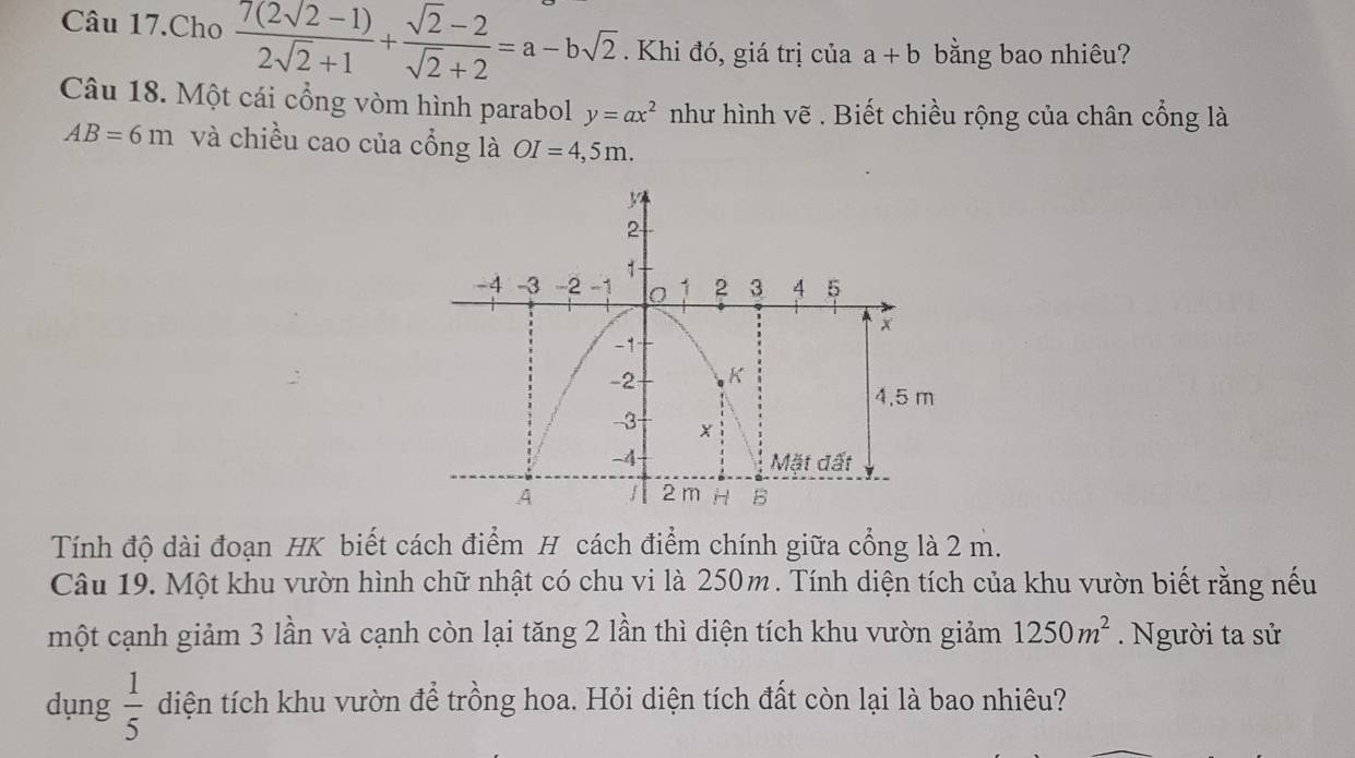 Câu 17.Cho  (7(2sqrt(2)-1))/2sqrt(2)+1 + (sqrt(2)-2)/sqrt(2)+2 =a-bsqrt(2). Khi đó, giá trị của a+b bằng bao nhiêu? 
Câu 18. Một cái cổng vòm hình parabol y=ax^2 như hình vẽ . Biết chiều rộng của chân cổng là
AB=6m và chiều cao của cổng là OI=4,5m. 
Tính độ dài đoạn HK biết cách điểm H cách điểm chính giữa cổng là 2 m. 
Câu 19. Một khu vườn hình chữ nhật có chu vi là 250m. Tính diện tích của khu vườn biết rằng nếu 
một cạnh giảm 3 lần và cạnh còn lại tăng 2 lần thì diện tích khu vườn giảm 1250m^2. Người ta sử 
dụng  1/5  diện tích khu vườn để trồng hoa. Hỏi diện tích đất còn lại là bao nhiêu?