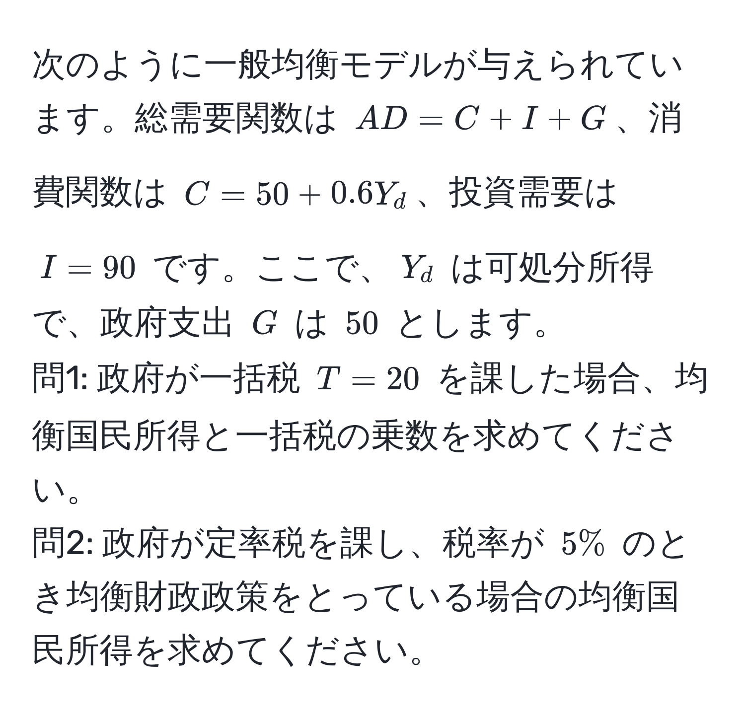 次のように一般均衡モデルが与えられています。総需要関数は $AD = C + I + G$、消費関数は $C = 50 + 0.6Y_d$、投資需要は $I = 90$ です。ここで、$Y_d$ は可処分所得で、政府支出 $G$ は $50$ とします。  
問1: 政府が一括税 $T = 20$ を課した場合、均衡国民所得と一括税の乗数を求めてください。  
問2: 政府が定率税を課し、税率が $5%$ のとき均衡財政政策をとっている場合の均衡国民所得を求めてください。