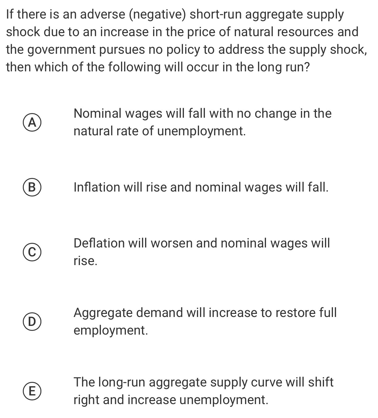 If there is an adverse (negative) short-run aggregate supply
shock due to an increase in the price of natural resources and
the government pursues no policy to address the supply shock,
then which of the following will occur in the long run?
Nominal wages will fall with no change in the
A
natural rate of unemployment.
B) Inflation will rise and nominal wages will fall.
Deflation will worsen and nominal wages will
C
rise.
Aggregate demand will increase to restore full
D
employment.
The long-run aggregate supply curve will shift
E
right and increase unemployment.